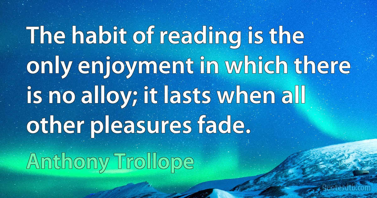 The habit of reading is the only enjoyment in which there is no alloy; it lasts when all other pleasures fade. (Anthony Trollope)