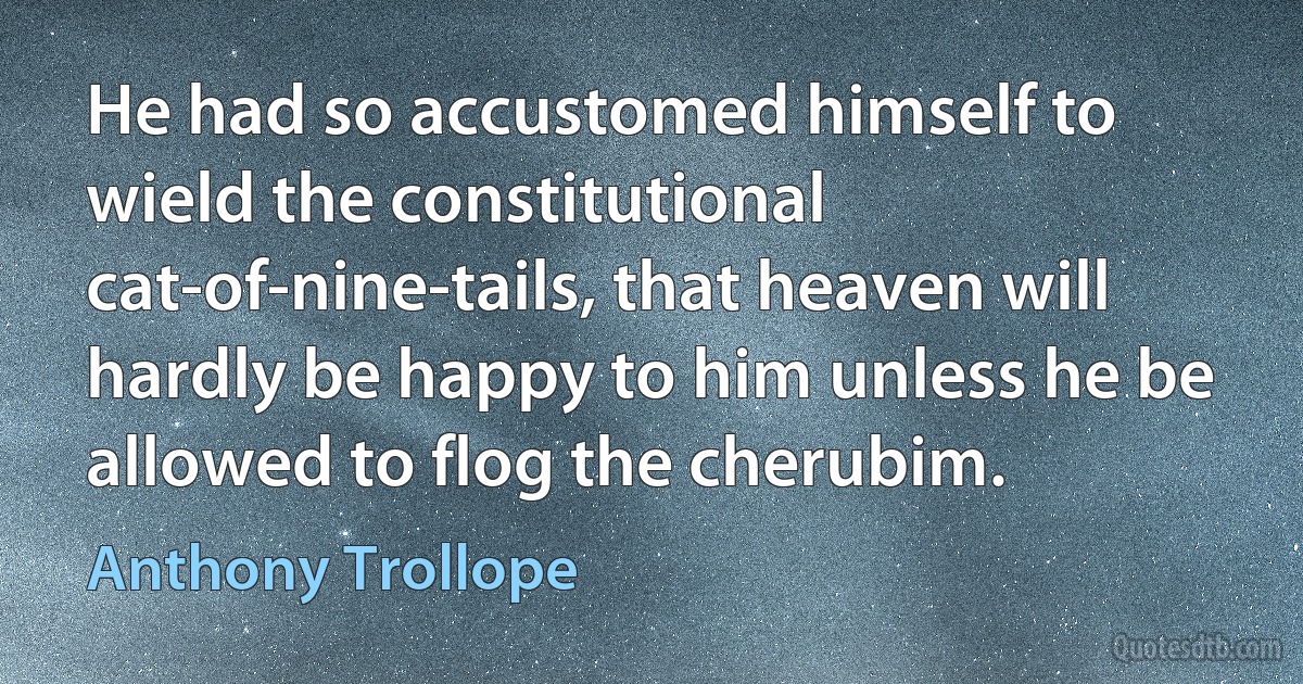 He had so accustomed himself to wield the constitutional cat-of-nine-tails, that heaven will hardly be happy to him unless he be allowed to flog the cherubim. (Anthony Trollope)