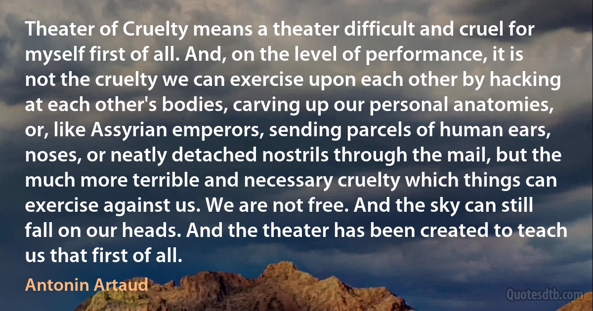 Theater of Cruelty means a theater difficult and cruel for myself first of all. And, on the level of performance, it is not the cruelty we can exercise upon each other by hacking at each other's bodies, carving up our personal anatomies, or, like Assyrian emperors, sending parcels of human ears, noses, or neatly detached nostrils through the mail, but the much more terrible and necessary cruelty which things can exercise against us. We are not free. And the sky can still fall on our heads. And the theater has been created to teach us that first of all. (Antonin Artaud)