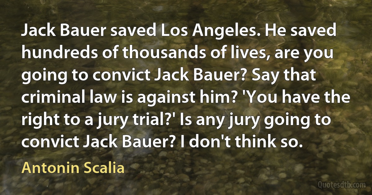 Jack Bauer saved Los Angeles. He saved hundreds of thousands of lives, are you going to convict Jack Bauer? Say that criminal law is against him? 'You have the right to a jury trial?' Is any jury going to convict Jack Bauer? I don't think so. (Antonin Scalia)