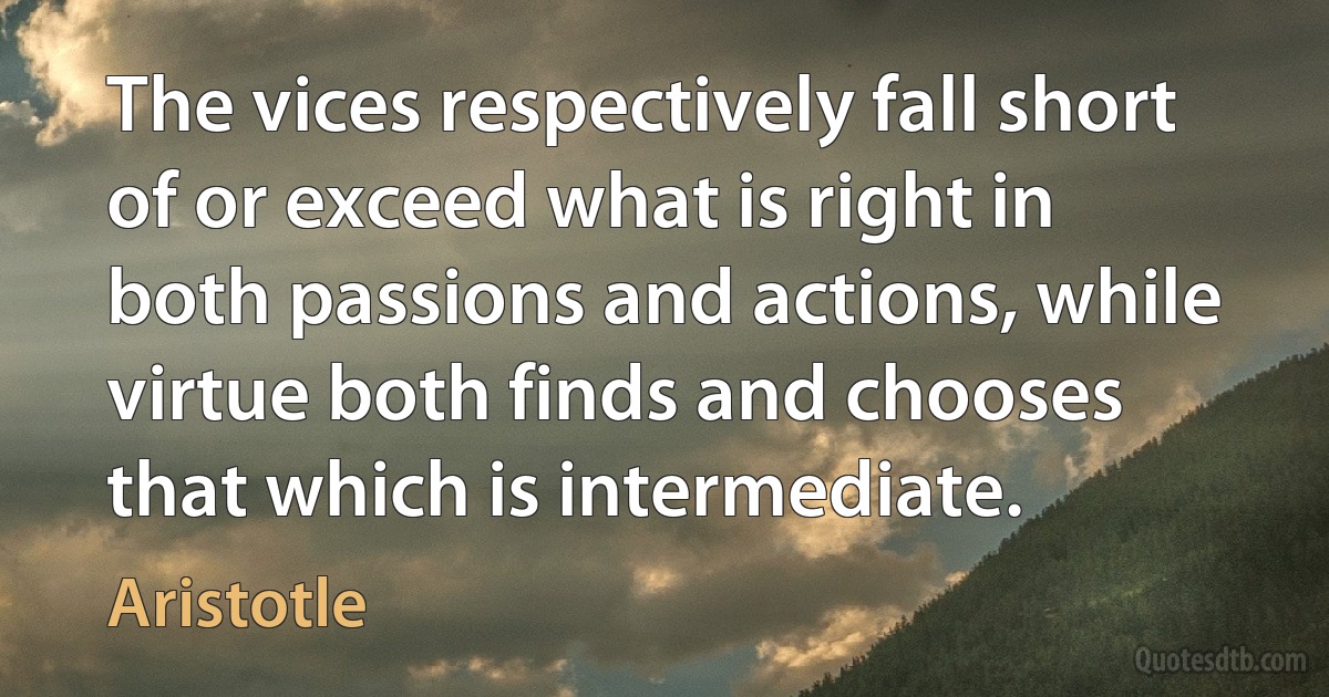 The vices respectively fall short of or exceed what is right in both passions and actions, while virtue both finds and chooses that which is intermediate. (Aristotle)