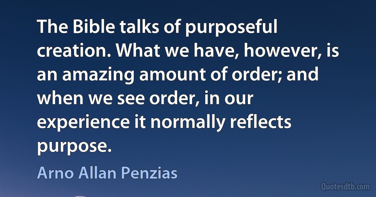 The Bible talks of purposeful creation. What we have, however, is an amazing amount of order; and when we see order, in our experience it normally reflects purpose. (Arno Allan Penzias)