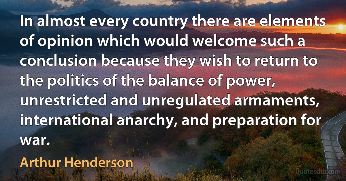 In almost every country there are elements of opinion which would welcome such a conclusion because they wish to return to the politics of the balance of power, unrestricted and unregulated armaments, international anarchy, and preparation for war. (Arthur Henderson)