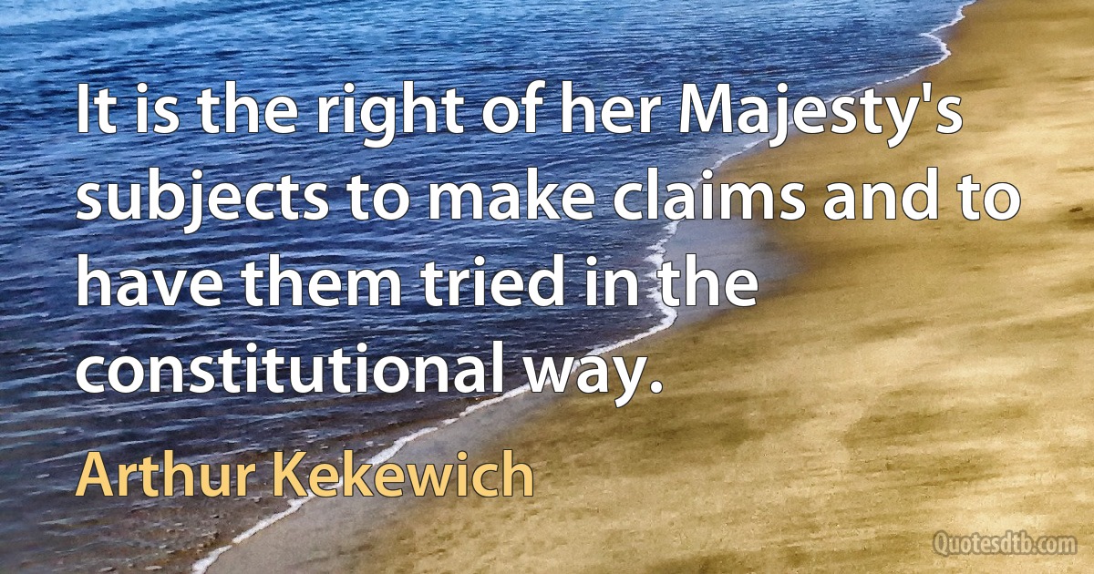 It is the right of her Majesty's subjects to make claims and to have them tried in the constitutional way. (Arthur Kekewich)