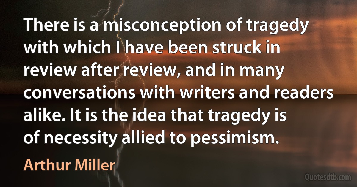 There is a misconception of tragedy with which I have been struck in review after review, and in many conversations with writers and readers alike. It is the idea that tragedy is of necessity allied to pessimism. (Arthur Miller)