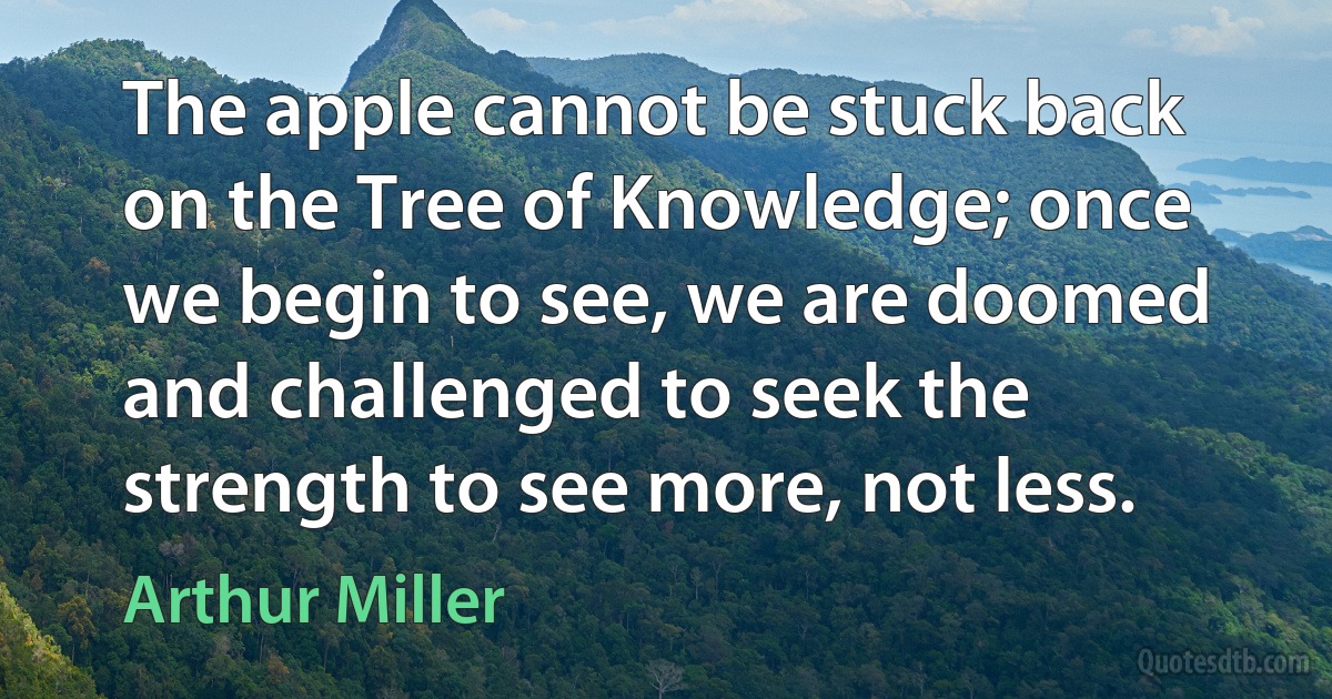 The apple cannot be stuck back on the Tree of Knowledge; once we begin to see, we are doomed and challenged to seek the strength to see more, not less. (Arthur Miller)