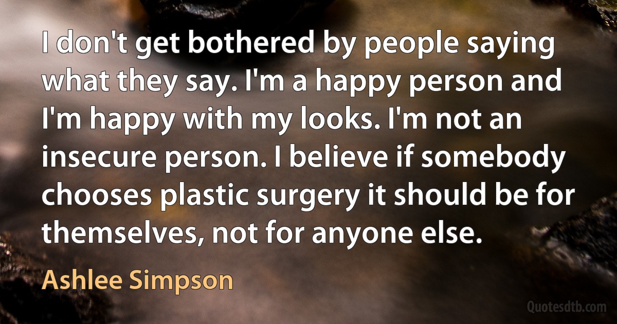 I don't get bothered by people saying what they say. I'm a happy person and I'm happy with my looks. I'm not an insecure person. I believe if somebody chooses plastic surgery it should be for themselves, not for anyone else. (Ashlee Simpson)