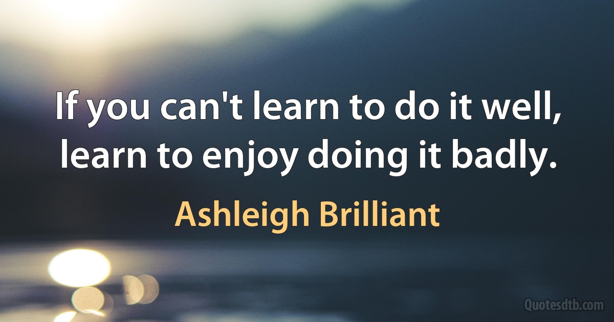 If you can't learn to do it well, learn to enjoy doing it badly. (Ashleigh Brilliant)