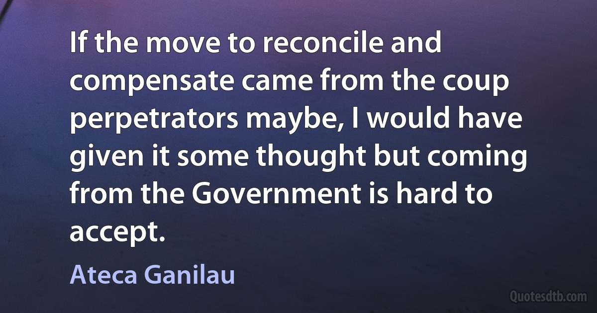 If the move to reconcile and compensate came from the coup perpetrators maybe, I would have given it some thought but coming from the Government is hard to accept. (Ateca Ganilau)