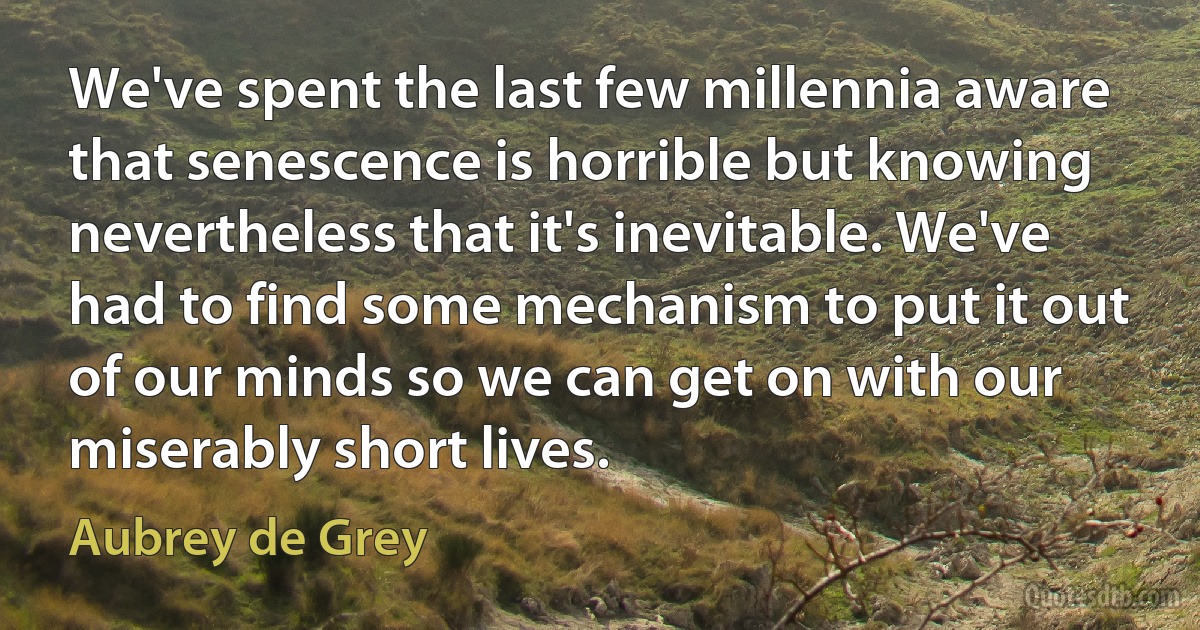 We've spent the last few millennia aware that senescence is horrible but knowing nevertheless that it's inevitable. We've had to find some mechanism to put it out of our minds so we can get on with our miserably short lives. (Aubrey de Grey)