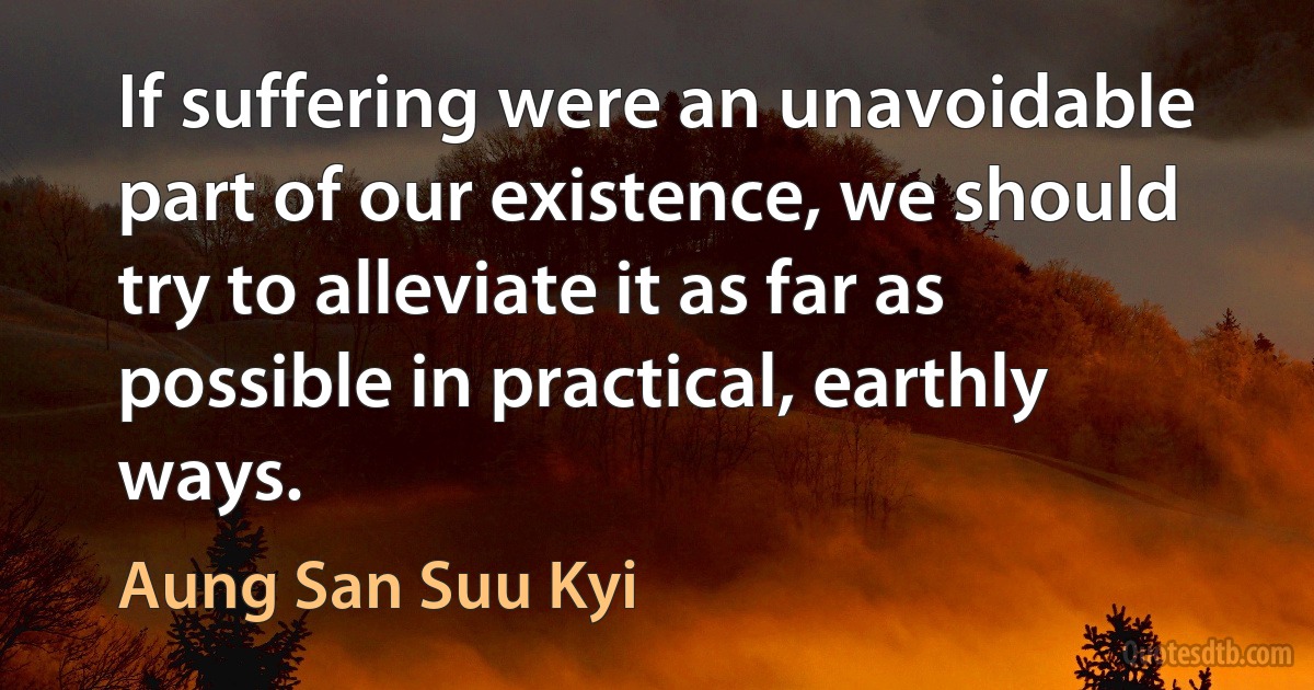 If suffering were an unavoidable part of our existence, we should try to alleviate it as far as possible in practical, earthly ways. (Aung San Suu Kyi)