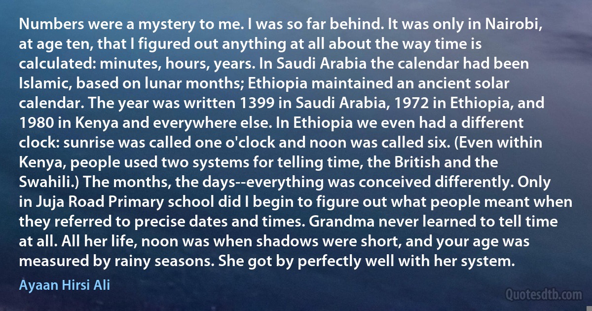 Numbers were a mystery to me. I was so far behind. It was only in Nairobi, at age ten, that I figured out anything at all about the way time is calculated: minutes, hours, years. In Saudi Arabia the calendar had been Islamic, based on lunar months; Ethiopia maintained an ancient solar calendar. The year was written 1399 in Saudi Arabia, 1972 in Ethiopia, and 1980 in Kenya and everywhere else. In Ethiopia we even had a different clock: sunrise was called one o'clock and noon was called six. (Even within Kenya, people used two systems for telling time, the British and the Swahili.) The months, the days--everything was conceived differently. Only in Juja Road Primary school did I begin to figure out what people meant when they referred to precise dates and times. Grandma never learned to tell time at all. All her life, noon was when shadows were short, and your age was measured by rainy seasons. She got by perfectly well with her system. (Ayaan Hirsi Ali)