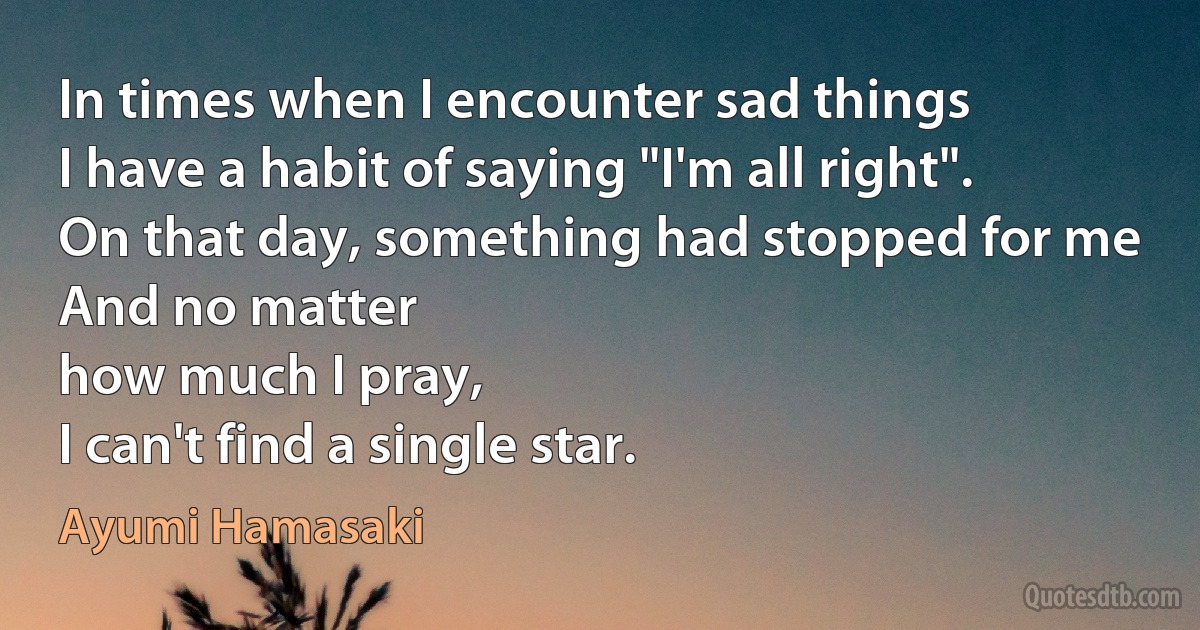 In times when I encounter sad things
I have a habit of saying "I'm all right".
On that day, something had stopped for me
And no matter
how much I pray,
I can't find a single star. (Ayumi Hamasaki)