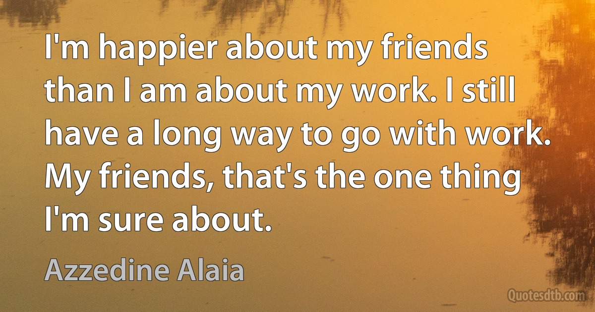 I'm happier about my friends than I am about my work. I still have a long way to go with work. My friends, that's the one thing I'm sure about. (Azzedine Alaia)