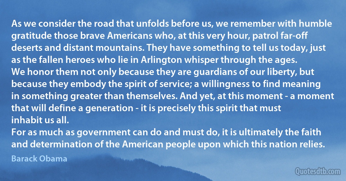 As we consider the road that unfolds before us, we remember with humble gratitude those brave Americans who, at this very hour, patrol far-off deserts and distant mountains. They have something to tell us today, just as the fallen heroes who lie in Arlington whisper through the ages.
We honor them not only because they are guardians of our liberty, but because they embody the spirit of service; a willingness to find meaning in something greater than themselves. And yet, at this moment - a moment that will define a generation - it is precisely this spirit that must inhabit us all.
For as much as government can do and must do, it is ultimately the faith and determination of the American people upon which this nation relies. (Barack Obama)