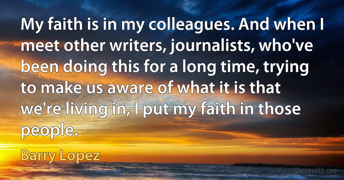 My faith is in my colleagues. And when I meet other writers, journalists, who've been doing this for a long time, trying to make us aware of what it is that we're living in, I put my faith in those people. (Barry Lopez)