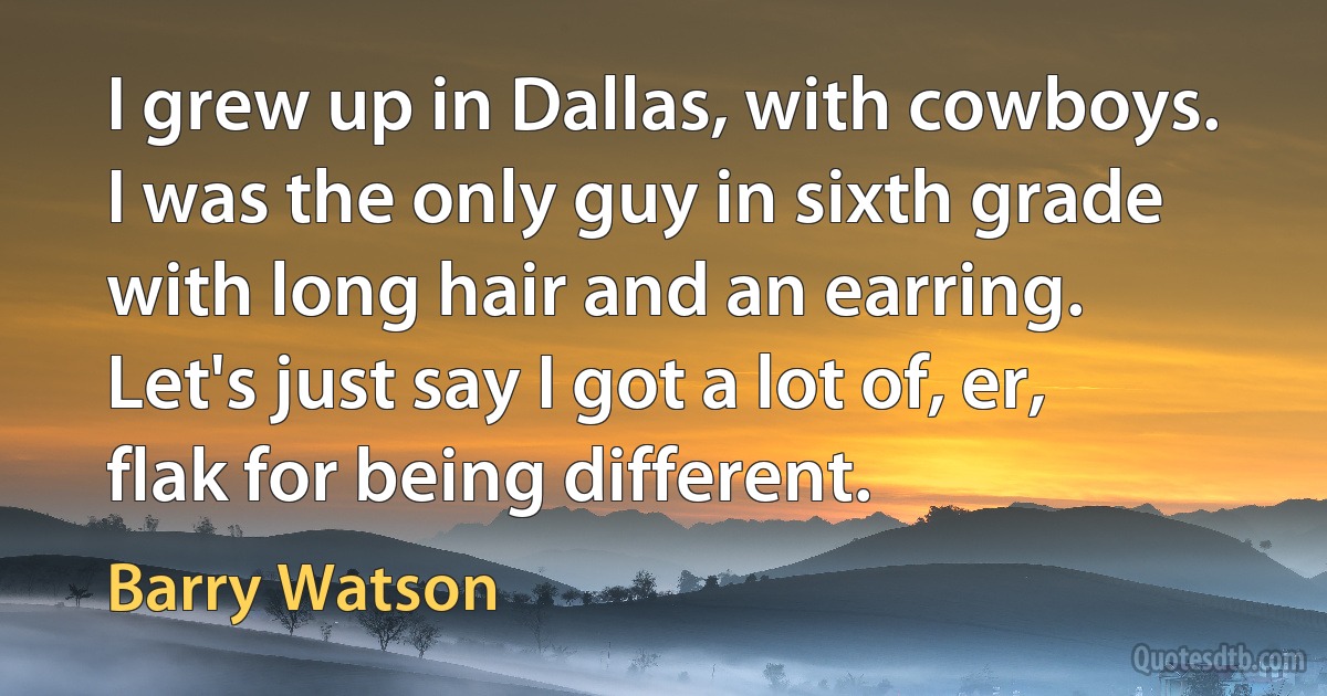 I grew up in Dallas, with cowboys. I was the only guy in sixth grade with long hair and an earring. Let's just say I got a lot of, er, flak for being different. (Barry Watson)