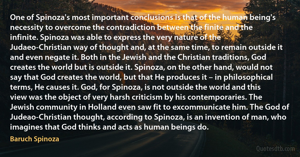 One of Spinoza's most important conclusions is that of the human being's necessity to overcome the contradiction between the finite and the infinite. Spinoza was able to express the very nature of the Judaeo-Christian way of thought and, at the same time, to remain outside it and even negate it. Both in the Jewish and the Christian traditions, God creates the world but is outside it. Spinoza, on the other hand, would not say that God creates the world, but that He produces it – in philosophical terms, He causes it. God, for Spinoza, is not outside the world and this view was the object of very harsh criticism by his contemporaries. The Jewish community in Holland even saw fit to excommunicate him. The God of Judeao-Christian thought, according to Spinoza, is an invention of man, who imagines that God thinks and acts as human beings do. (Baruch Spinoza)