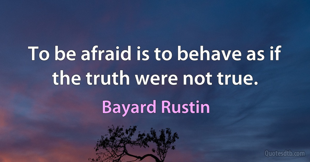 To be afraid is to behave as if the truth were not true. (Bayard Rustin)