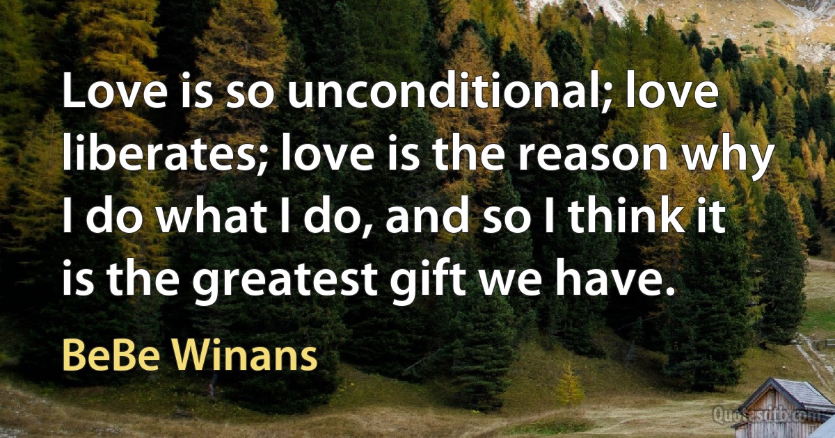 Love is so unconditional; love liberates; love is the reason why I do what I do, and so I think it is the greatest gift we have. (BeBe Winans)