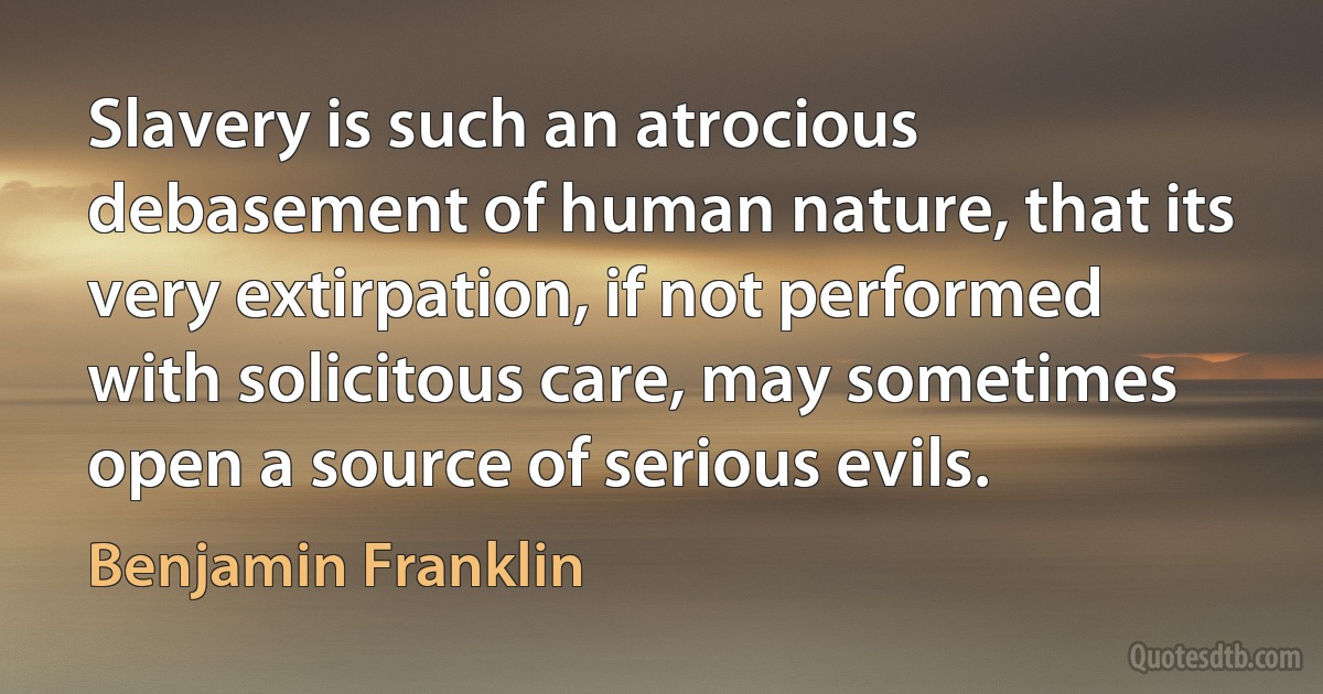 Slavery is such an atrocious debasement of human nature, that its very extirpation, if not performed with solicitous care, may sometimes open a source of serious evils. (Benjamin Franklin)