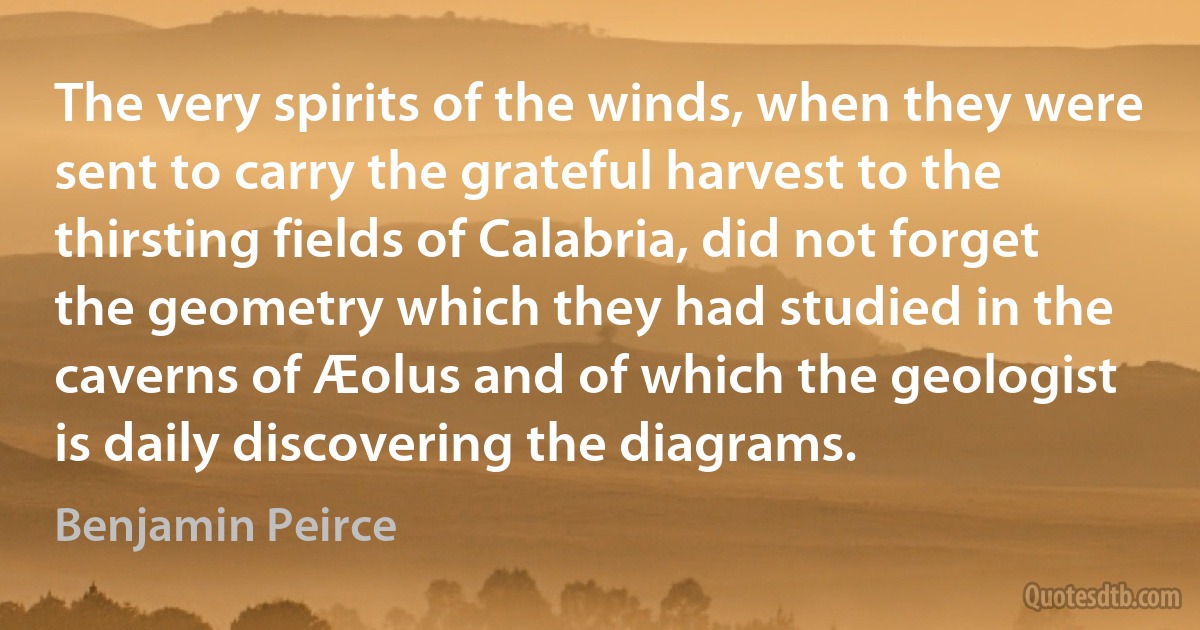 The very spirits of the winds, when they were sent to carry the grateful harvest to the thirsting fields of Calabria, did not forget the geometry which they had studied in the caverns of Æolus and of which the geologist is daily discovering the diagrams. (Benjamin Peirce)