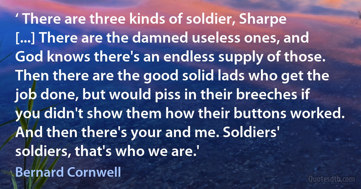 ‘ There are three kinds of soldier, Sharpe [...] There are the damned useless ones, and God knows there's an endless supply of those. Then there are the good solid lads who get the job done, but would piss in their breeches if you didn't show them how their buttons worked. And then there's your and me. Soldiers' soldiers, that's who we are.' (Bernard Cornwell)