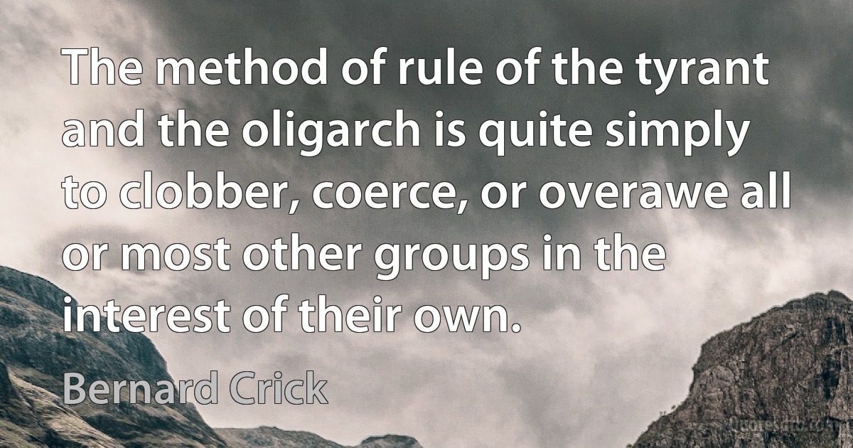 The method of rule of the tyrant and the oligarch is quite simply to clobber, coerce, or overawe all or most other groups in the interest of their own. (Bernard Crick)