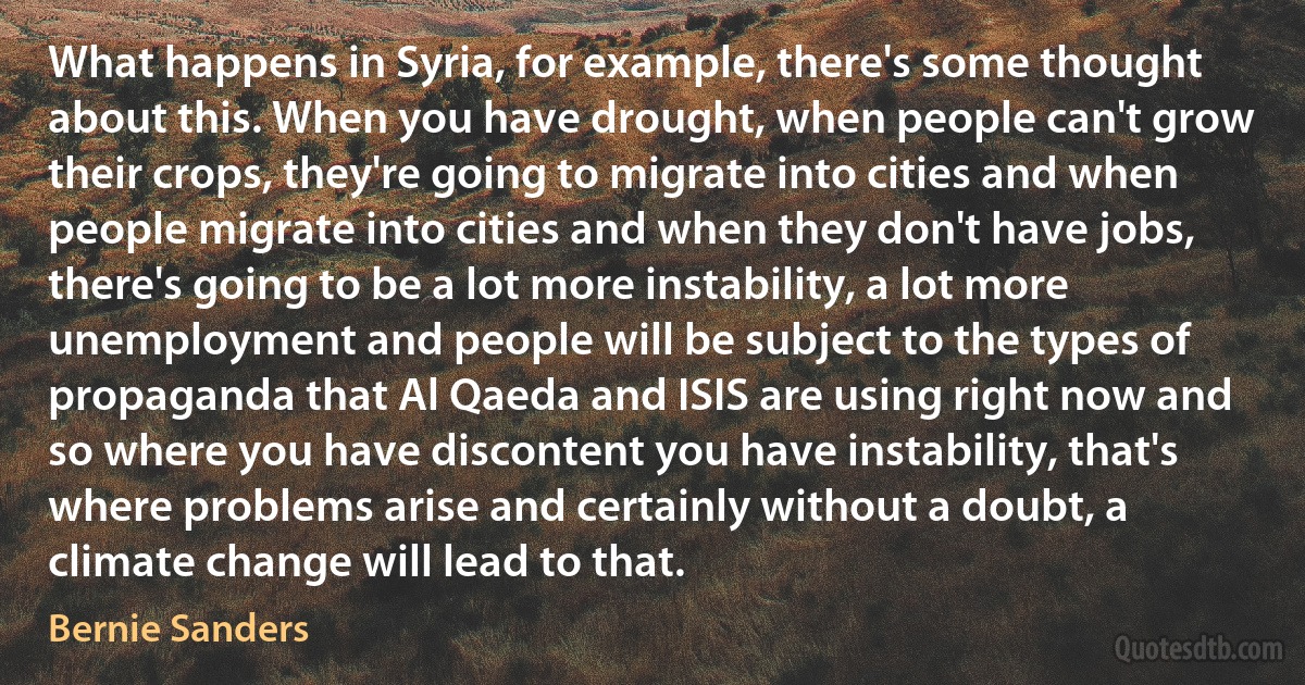 What happens in Syria, for example, there's some thought about this. When you have drought, when people can't grow their crops, they're going to migrate into cities and when people migrate into cities and when they don't have jobs, there's going to be a lot more instability, a lot more unemployment and people will be subject to the types of propaganda that Al Qaeda and ISIS are using right now and so where you have discontent you have instability, that's where problems arise and certainly without a doubt, a climate change will lead to that. (Bernie Sanders)