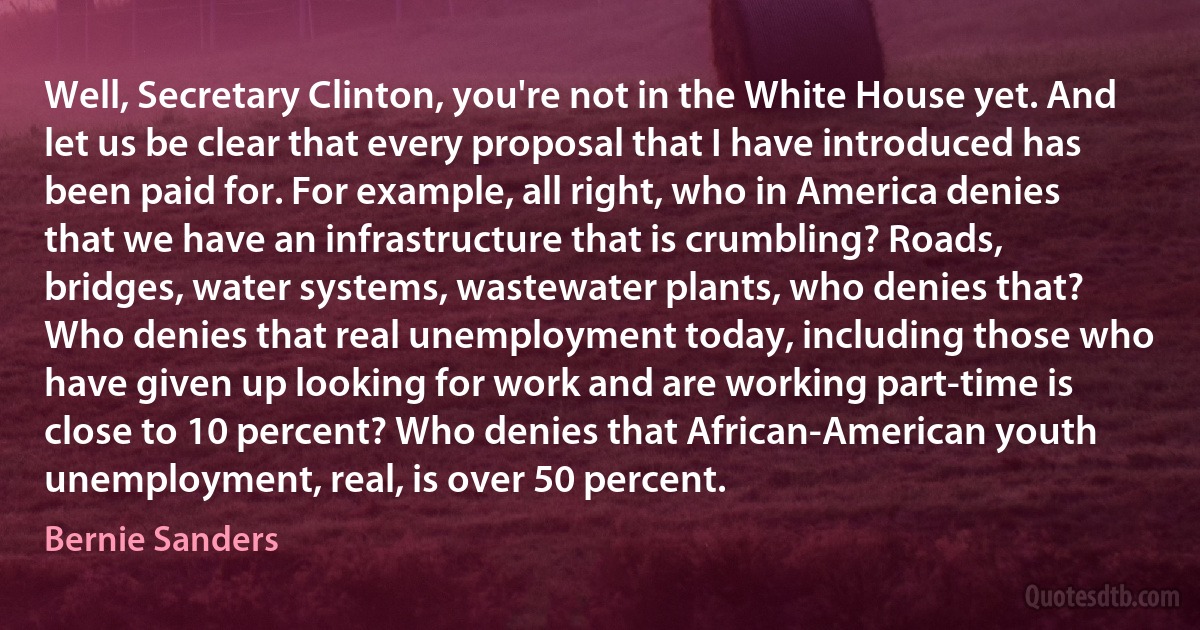 Well, Secretary Clinton, you're not in the White House yet. And let us be clear that every proposal that I have introduced has been paid for. For example, all right, who in America denies that we have an infrastructure that is crumbling? Roads, bridges, water systems, wastewater plants, who denies that?
Who denies that real unemployment today, including those who have given up looking for work and are working part-time is close to 10 percent? Who denies that African-American youth unemployment, real, is over 50 percent. (Bernie Sanders)