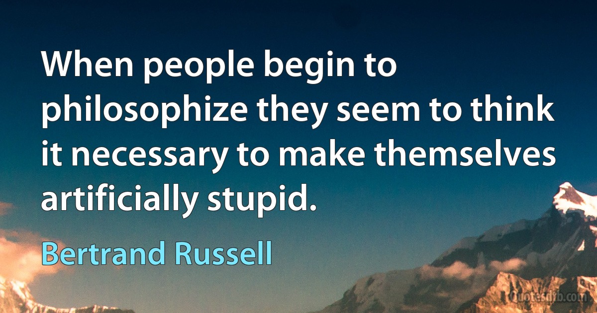 When people begin to philosophize they seem to think it necessary to make themselves artificially stupid. (Bertrand Russell)