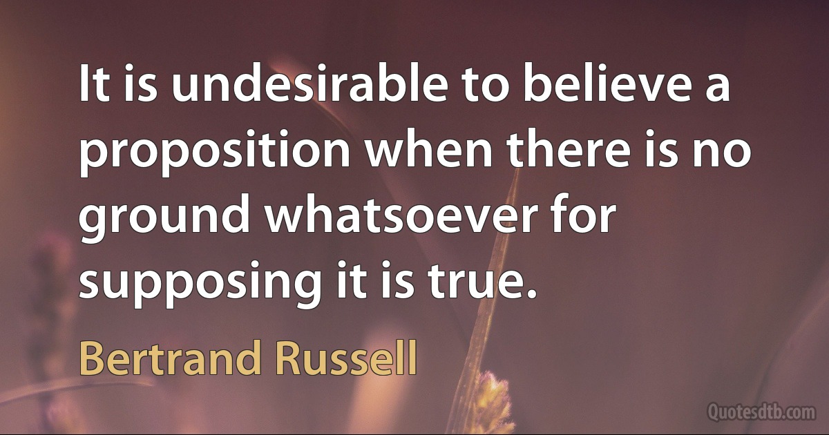 It is undesirable to believe a proposition when there is no ground whatsoever for supposing it is true. (Bertrand Russell)