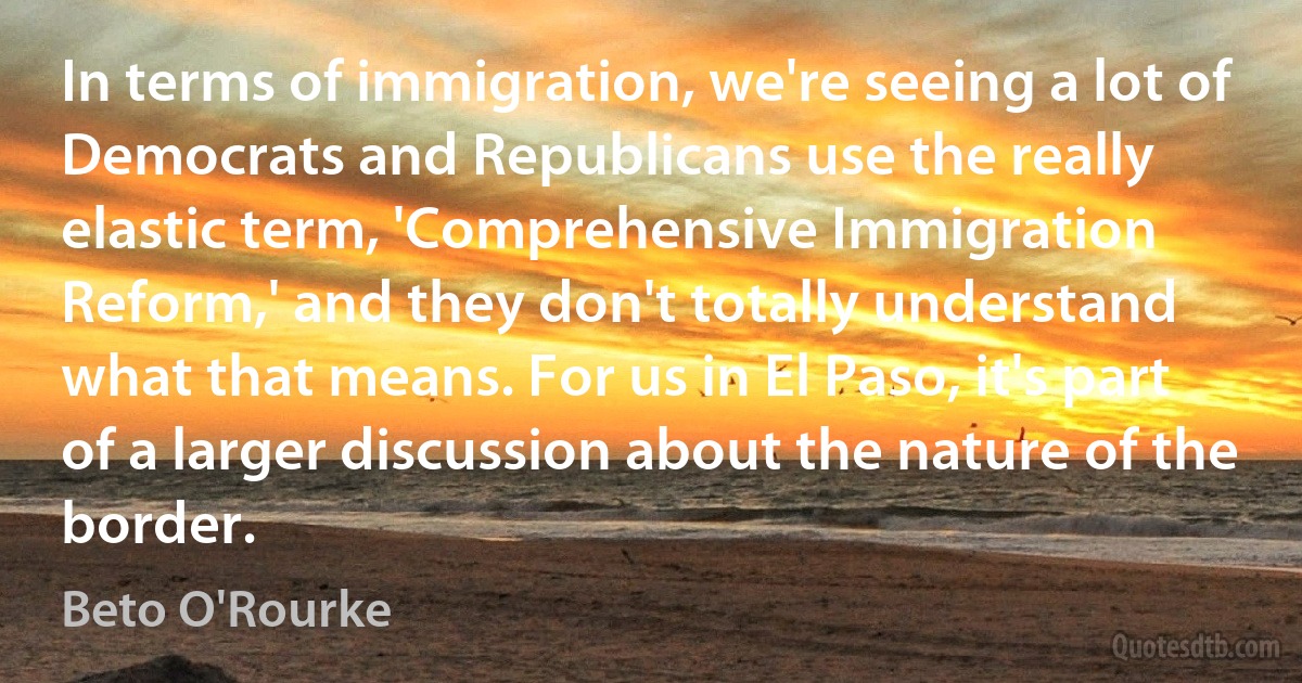 In terms of immigration, we're seeing a lot of Democrats and Republicans use the really elastic term, 'Comprehensive Immigration Reform,' and they don't totally understand what that means. For us in El Paso, it's part of a larger discussion about the nature of the border. (Beto O'Rourke)