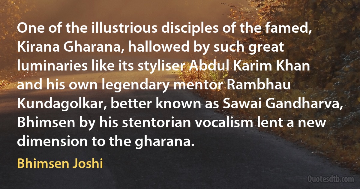 One of the illustrious disciples of the famed, Kirana Gharana, hallowed by such great luminaries like its styliser Abdul Karim Khan and his own legendary mentor Rambhau Kundagolkar, better known as Sawai Gandharva, Bhimsen by his stentorian vocalism lent a new dimension to the gharana. (Bhimsen Joshi)