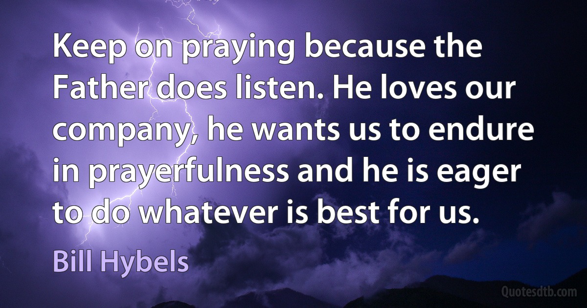 Keep on praying because the Father does listen. He loves our company, he wants us to endure in prayerfulness and he is eager to do whatever is best for us. (Bill Hybels)