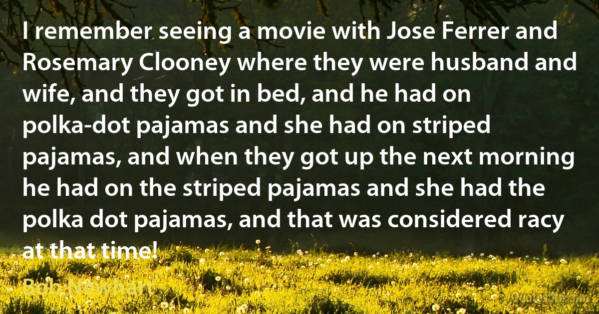 I remember seeing a movie with Jose Ferrer and Rosemary Clooney where they were husband and wife, and they got in bed, and he had on polka-dot pajamas and she had on striped pajamas, and when they got up the next morning he had on the striped pajamas and she had the polka dot pajamas, and that was considered racy at that time! (Bob Newhart)