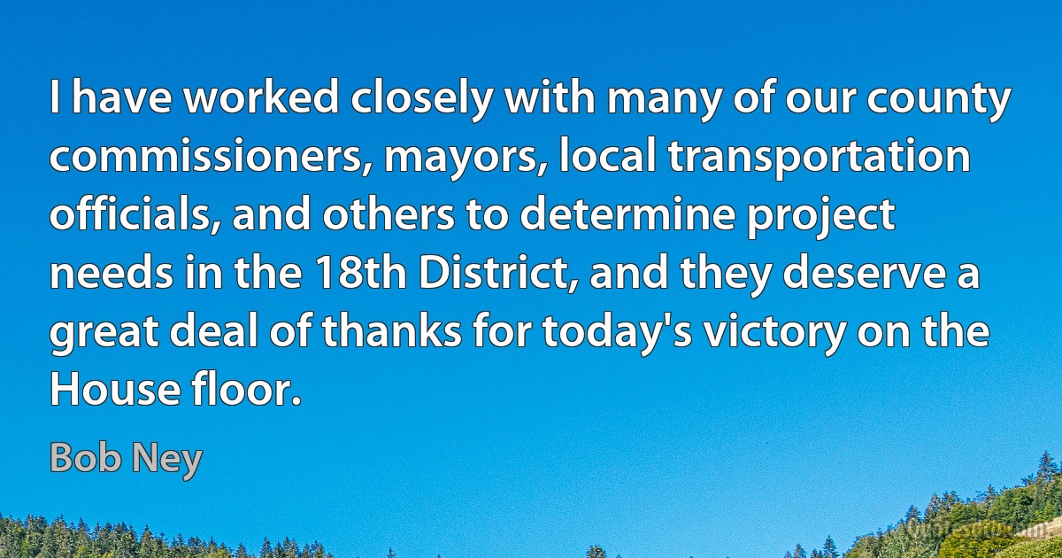 I have worked closely with many of our county commissioners, mayors, local transportation officials, and others to determine project needs in the 18th District, and they deserve a great deal of thanks for today's victory on the House floor. (Bob Ney)