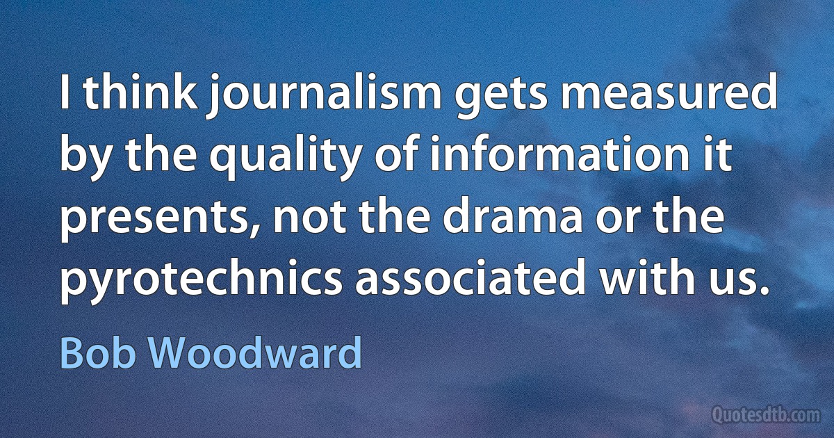 I think journalism gets measured by the quality of information it presents, not the drama or the pyrotechnics associated with us. (Bob Woodward)