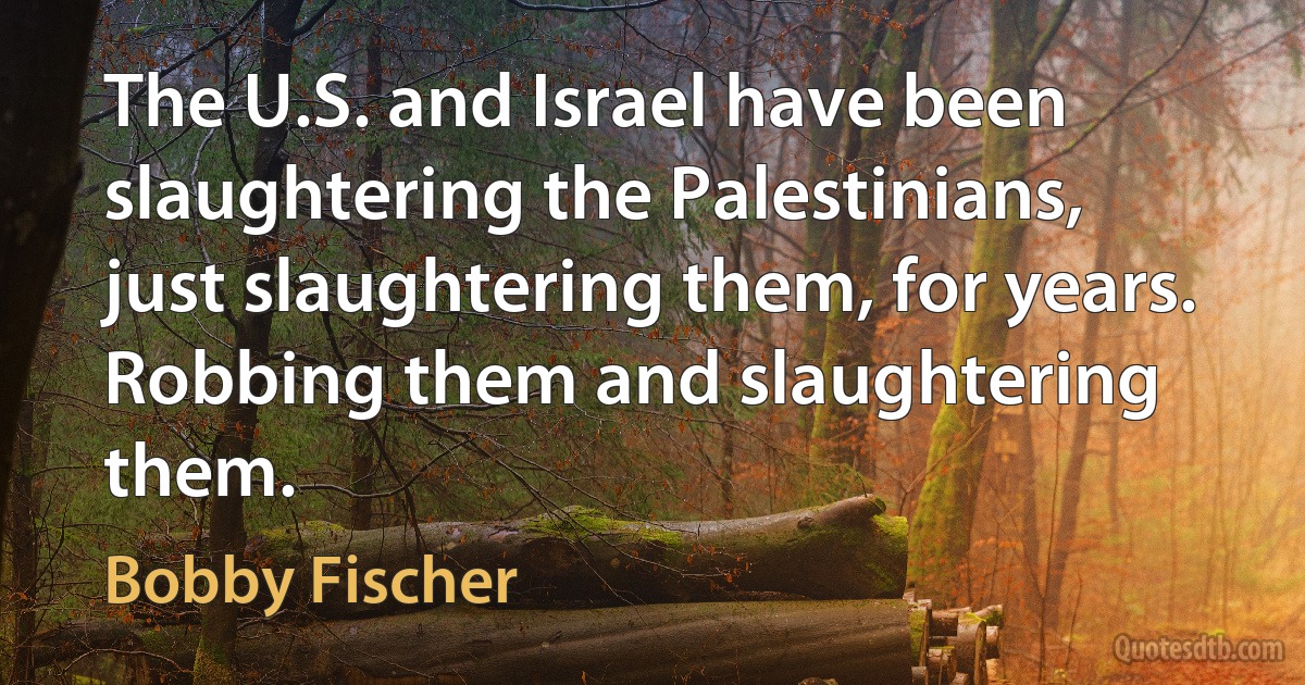 The U.S. and Israel have been slaughtering the Palestinians, just slaughtering them, for years. Robbing them and slaughtering them. (Bobby Fischer)