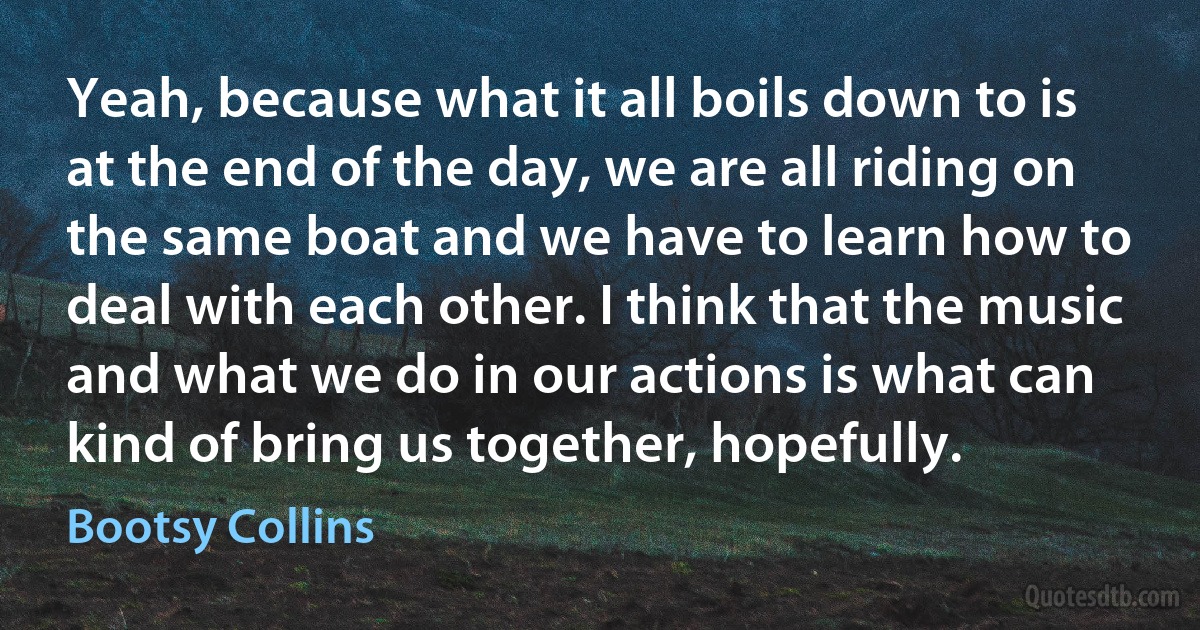 Yeah, because what it all boils down to is at the end of the day, we are all riding on the same boat and we have to learn how to deal with each other. I think that the music and what we do in our actions is what can kind of bring us together, hopefully. (Bootsy Collins)