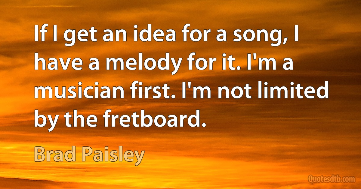 If I get an idea for a song, I have a melody for it. I'm a musician first. I'm not limited by the fretboard. (Brad Paisley)