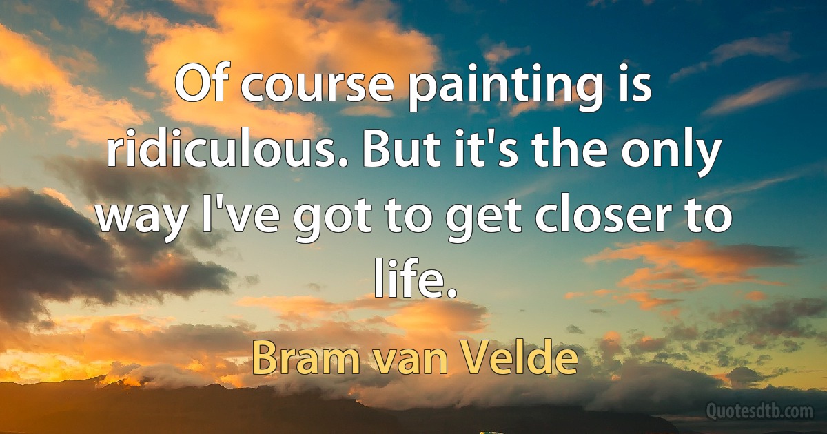 Of course painting is ridiculous. But it's the only way I've got to get closer to life. (Bram van Velde)