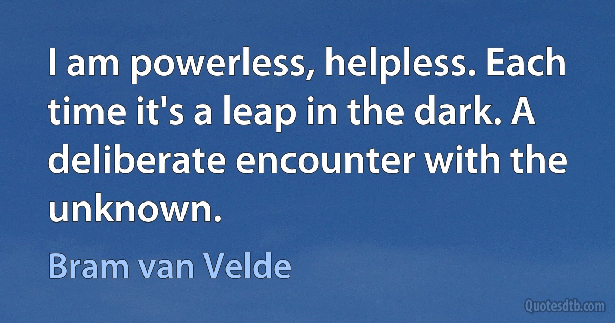 I am powerless, helpless. Each time it's a leap in the dark. A deliberate encounter with the unknown. (Bram van Velde)