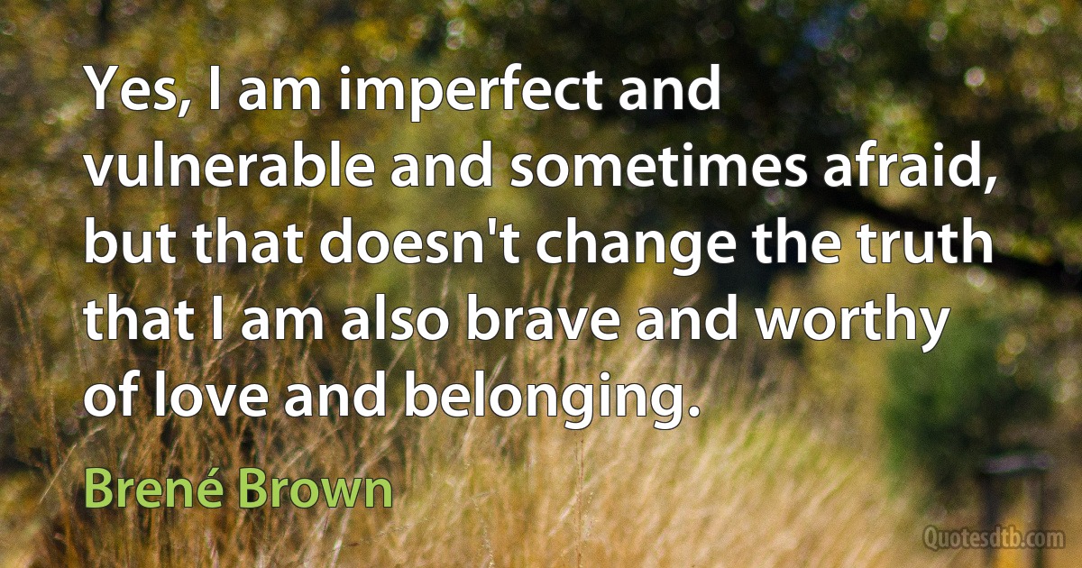 Yes, I am imperfect and vulnerable and sometimes afraid, but that doesn't change the truth that I am also brave and worthy of love and belonging. (Brené Brown)