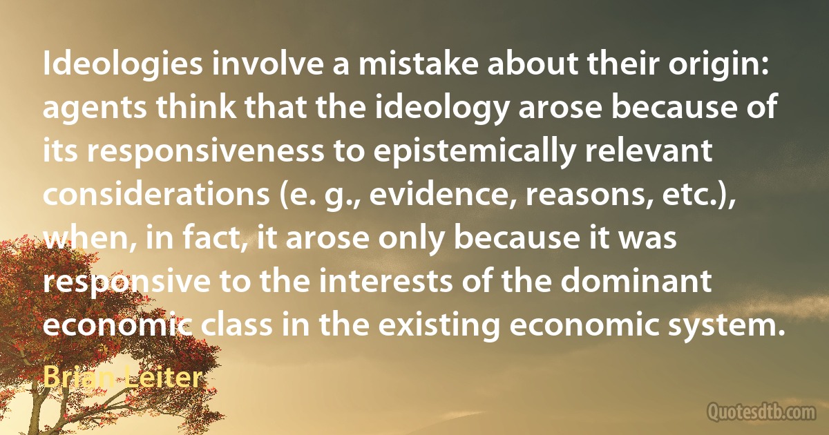 Ideologies involve a mistake about their origin: agents think that the ideology arose because of its responsiveness to epistemically relevant considerations (e. g., evidence, reasons, etc.), when, in fact, it arose only because it was responsive to the interests of the dominant economic class in the existing economic system. (Brian Leiter)