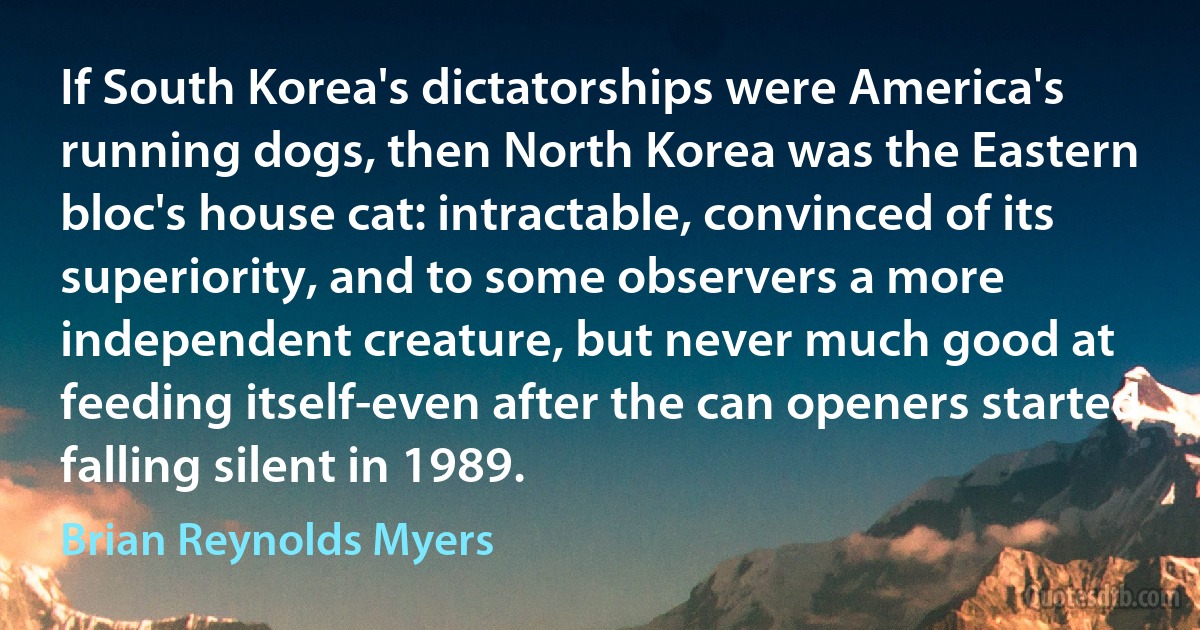 If South Korea's dictatorships were America's running dogs, then North Korea was the Eastern bloc's house cat: intractable, convinced of its superiority, and to some observers a more independent creature, but never much good at feeding itself-even after the can openers started falling silent in 1989. (Brian Reynolds Myers)