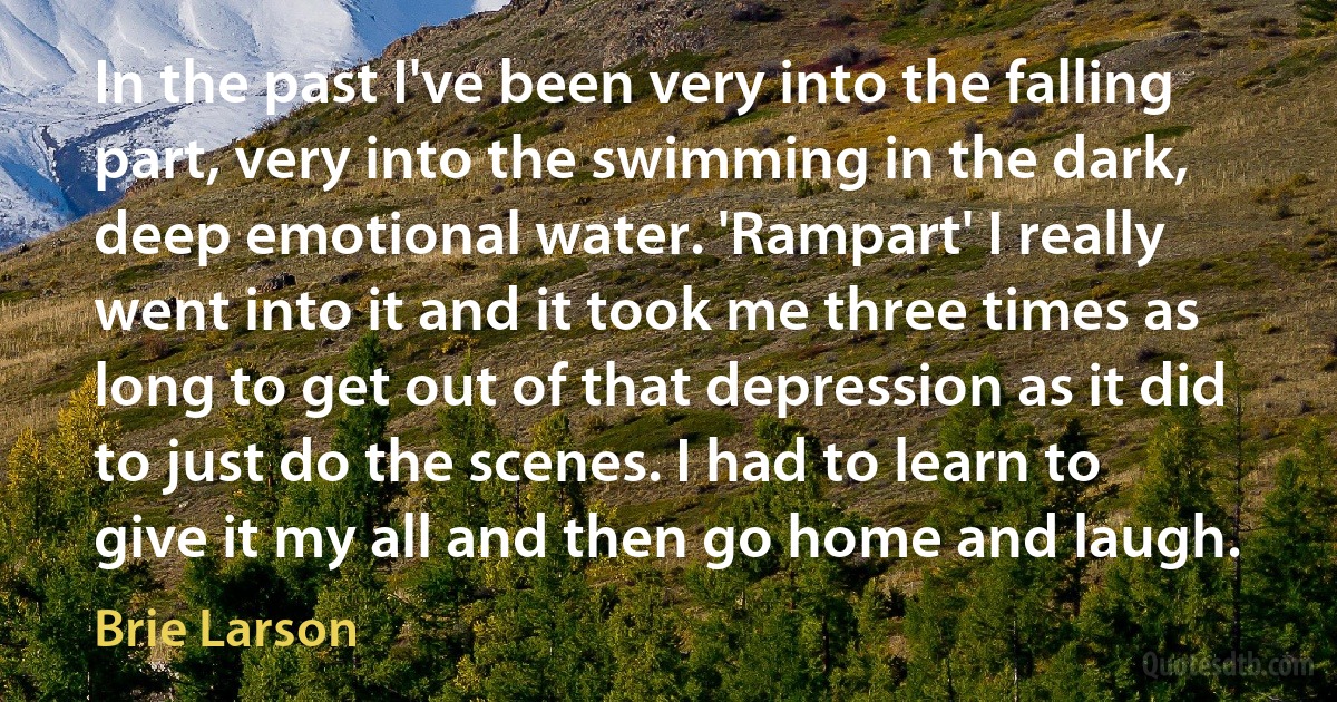 In the past I've been very into the falling part, very into the swimming in the dark, deep emotional water. 'Rampart' I really went into it and it took me three times as long to get out of that depression as it did to just do the scenes. I had to learn to give it my all and then go home and laugh. (Brie Larson)