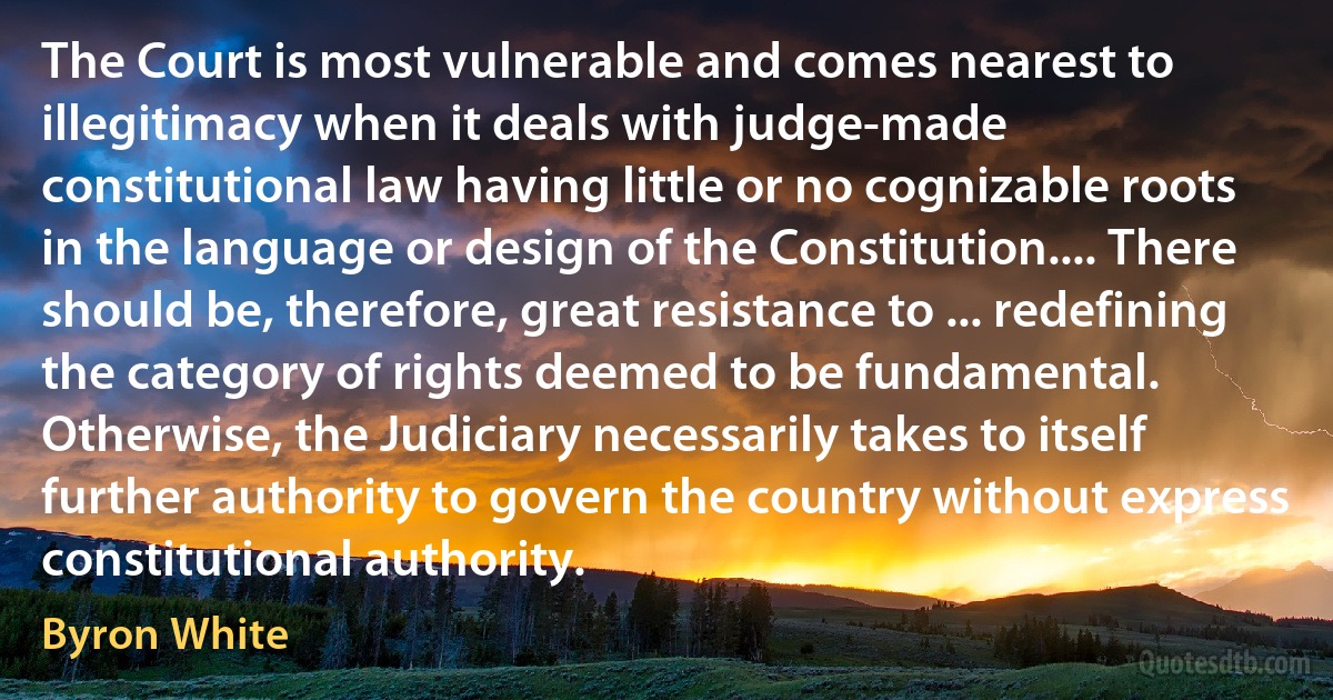 The Court is most vulnerable and comes nearest to illegitimacy when it deals with judge-made constitutional law having little or no cognizable roots in the language or design of the Constitution.... There should be, therefore, great resistance to ... redefining the category of rights deemed to be fundamental. Otherwise, the Judiciary necessarily takes to itself further authority to govern the country without express constitutional authority. (Byron White)