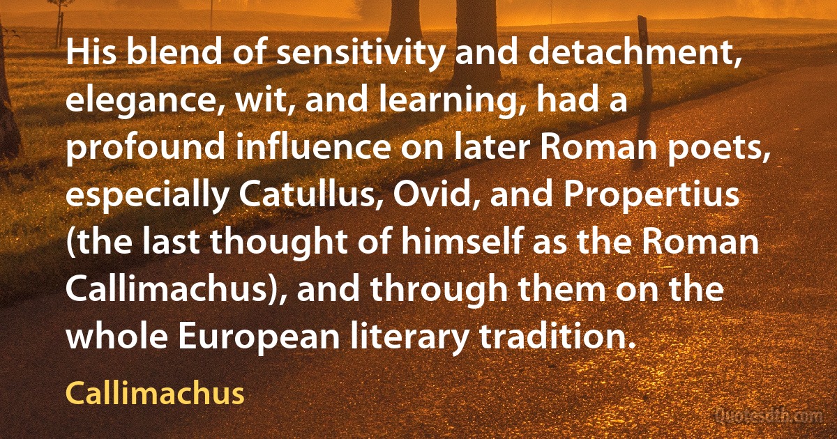 His blend of sensitivity and detachment, elegance, wit, and learning, had a profound influence on later Roman poets, especially Catullus, Ovid, and Propertius (the last thought of himself as the Roman Callimachus), and through them on the whole European literary tradition. (Callimachus)