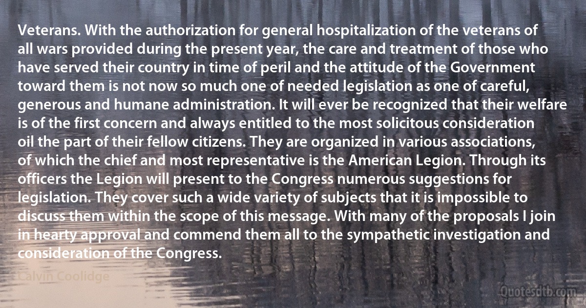 Veterans. With the authorization for general hospitalization of the veterans of all wars provided during the present year, the care and treatment of those who have served their country in time of peril and the attitude of the Government toward them is not now so much one of needed legislation as one of careful, generous and humane administration. It will ever be recognized that their welfare is of the first concern and always entitled to the most solicitous consideration oil the part of their fellow citizens. They are organized in various associations, of which the chief and most representative is the American Legion. Through its officers the Legion will present to the Congress numerous suggestions for legislation. They cover such a wide variety of subjects that it is impossible to discuss them within the scope of this message. With many of the proposals I join in hearty approval and commend them all to the sympathetic investigation and consideration of the Congress. (Calvin Coolidge)